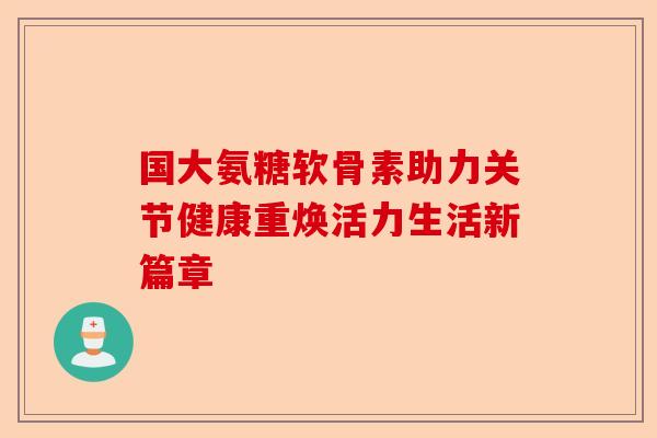 国大氨糖软骨素助力关节健康重焕活力生活新篇章