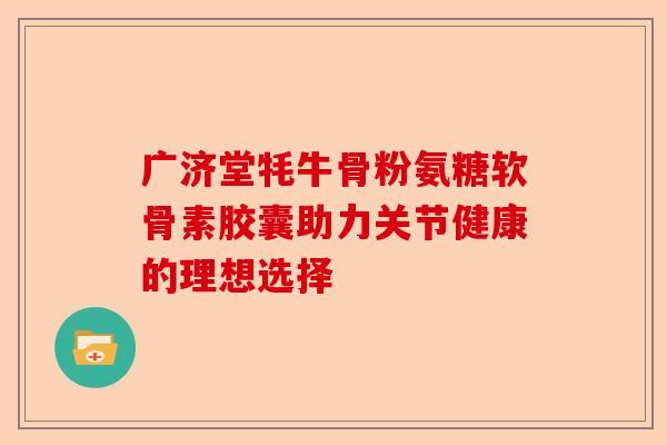 广济堂牦牛骨粉氨糖软骨素胶囊助力关节健康的理想选择