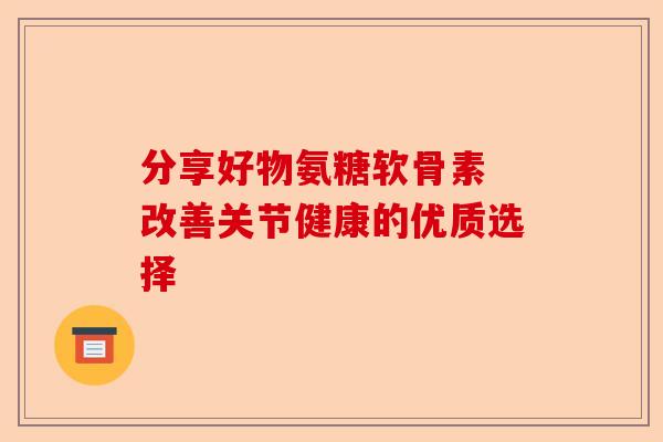 分享好物氨糖软骨素 改善关节健康的优质选择