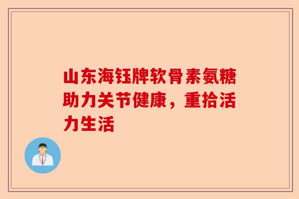 山东海钰牌软骨素氨糖助力关节健康,重拾活力生活 山东海钰牌软骨素氨糖助力关节健康,重拾活力生活