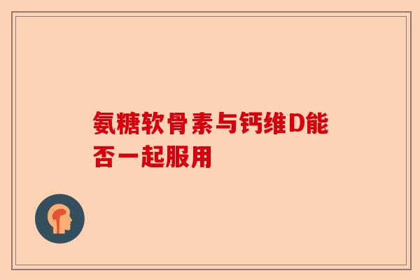 氨糖软骨素与钙维D能否一起服用