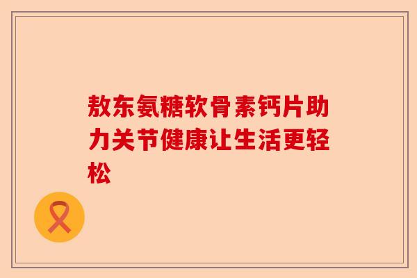 敖东氨糖软骨素钙片助力关节健康让生活更轻松