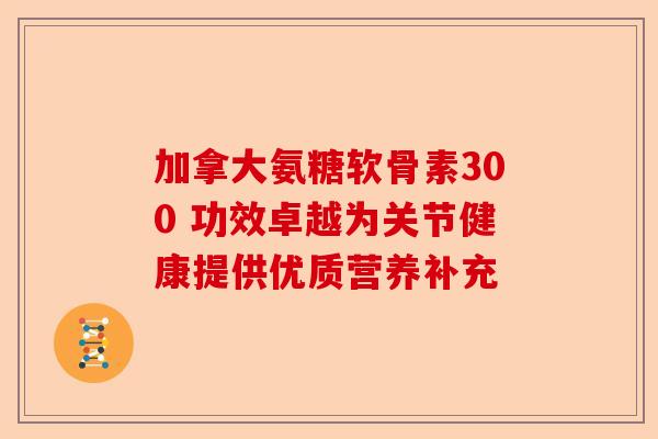 加拿大氨糖软骨素300 功效卓越为关节健康提供优质营养补充