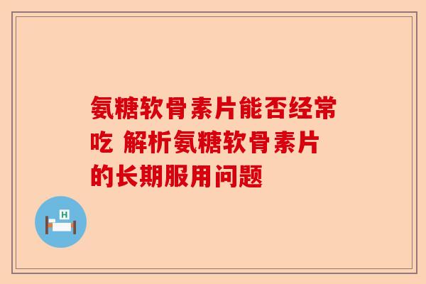 氨糖软骨素片能否经常吃 解析氨糖软骨素片的长期服用问题 氨糖软骨素片能否经常吃 解析氨糖软骨素片的长期服用问题