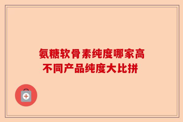 氨糖软骨素纯度哪家高 不同产品纯度大比拼