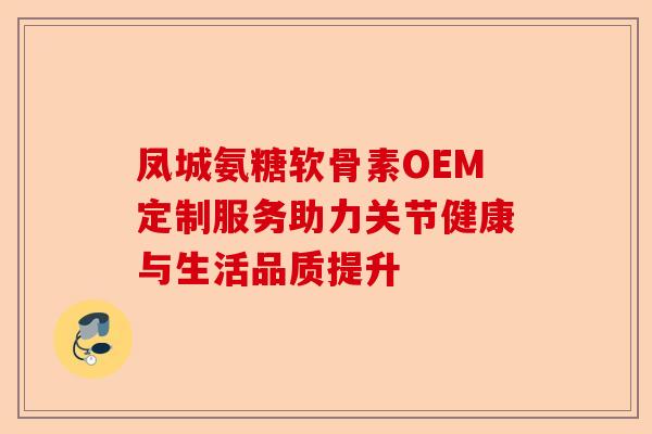 凤城氨糖软骨素OEM定制服务助力关节健康与生活品质提升