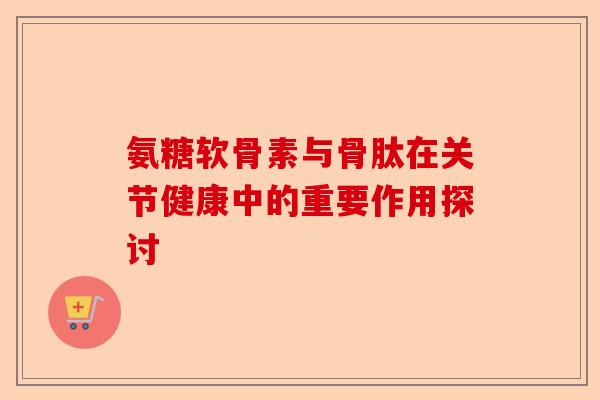 氨糖软骨素与骨肽在关节健康中的重要作用探讨