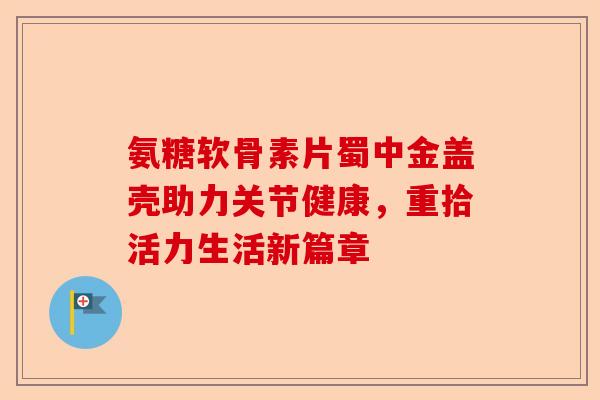 氨糖软骨素片蜀中金盖壳助力关节健康，重拾活力生活新篇章