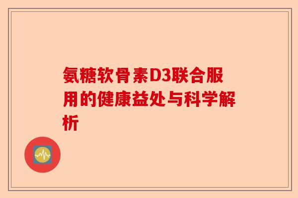 氨糖软骨素D3联合服用的健康益处与科学解析