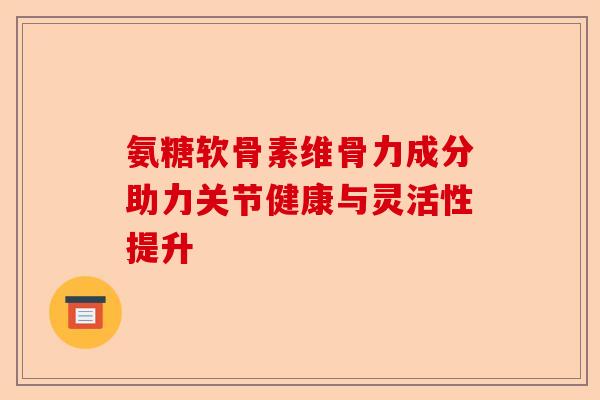 氨糖软骨素维骨力成分助力关节健康与灵活性提升