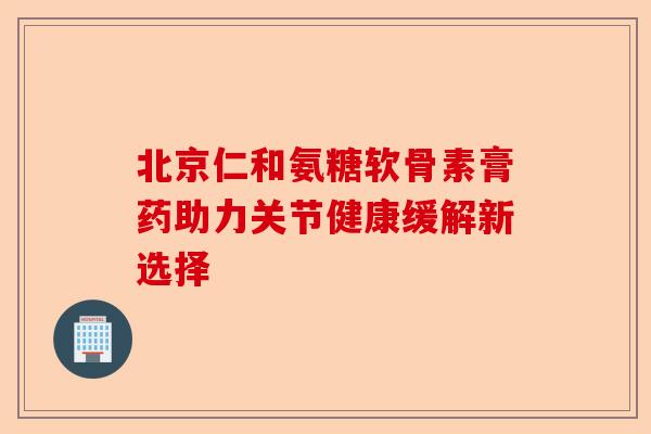 北京仁和氨糖软骨素膏药助力关节健康缓解新选择 北京仁和氨糖软骨素膏药助力关节健康缓解新选择