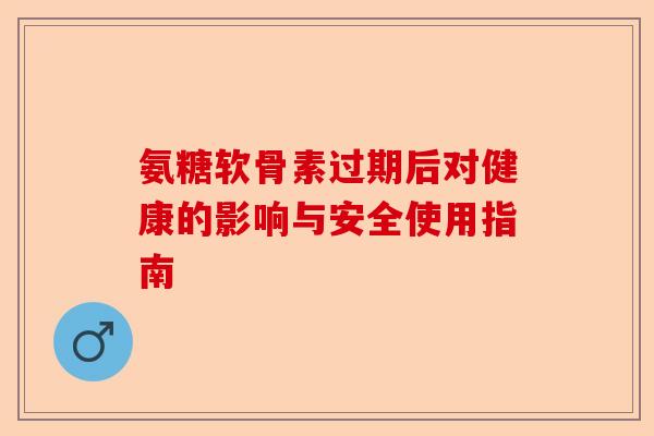 氨糖软骨素过期后对健康的影响与安全使用指南