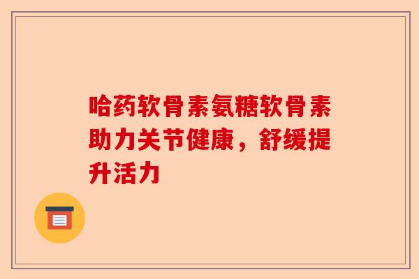 哈药软骨素氨糖软骨素助力关节健康，舒缓提升活力