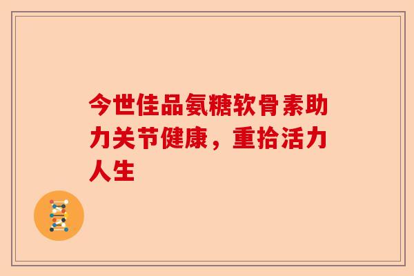 今世佳品氨糖软骨素助力关节健康,重拾活力人生 今世佳品氨糖软骨素助力关节健康,重拾活力人生