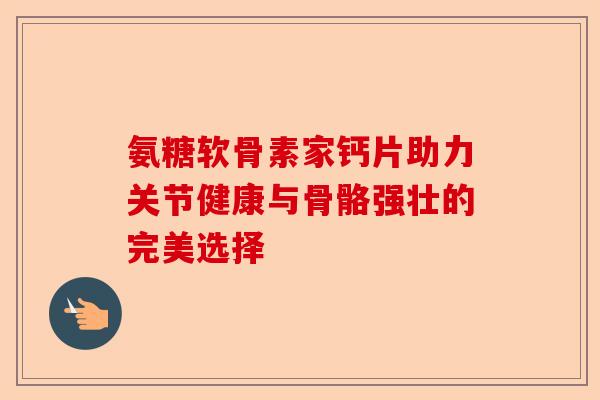 氨糖软骨素家钙片助力关节健康与骨骼强壮的完美选择