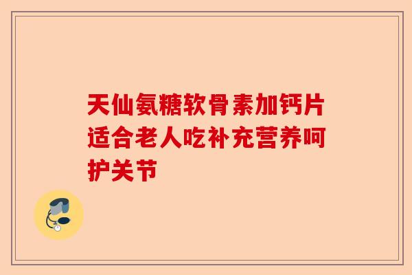 天仙氨糖软骨素加钙片适合老人吃补充营养呵护关节