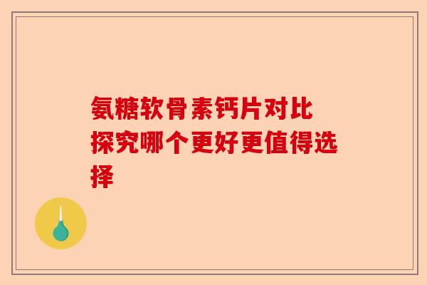 氨糖软骨素钙片对比 探究哪个更好更值得选择
