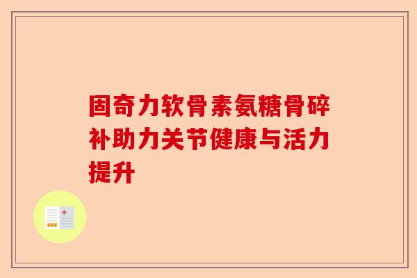 固奇力软骨素氨糖骨碎补助力关节健康与活力提升