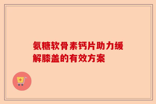 氨糖软骨素钙片助力缓解膝盖的有效方案