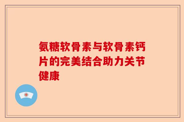 氨糖软骨素与软骨素钙片的完美结合助力关节健康