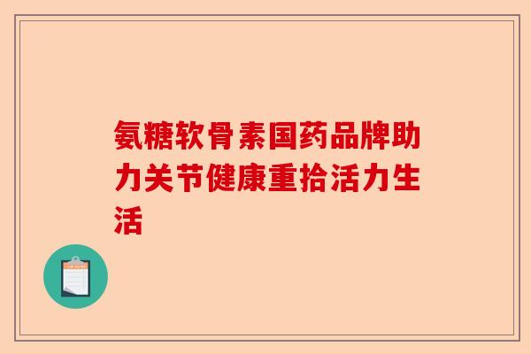 氨糖软骨素国药品牌助力关节健康重拾活力生活 氨糖软骨素国药品牌助力关节健康重拾活力生活