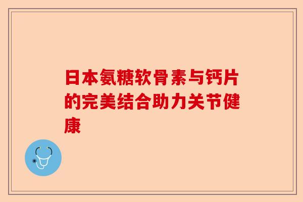 日本氨糖软骨素与钙片的完美结合助力关节健康