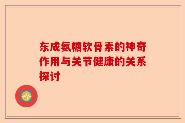 东成氨糖软骨素的神奇作用与关节健康的关系探讨