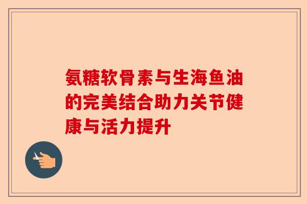 氨糖软骨素与生海鱼油的完美结合助力关节健康与活力提升