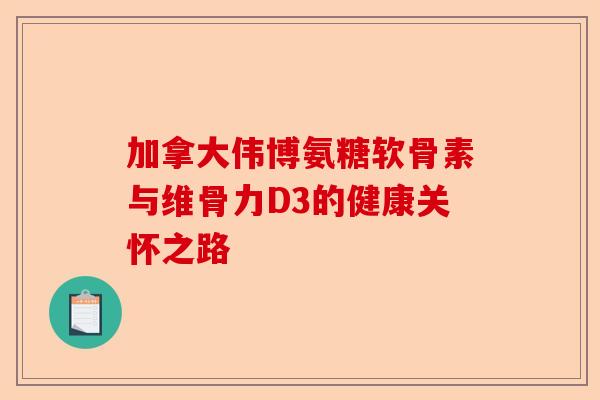 加拿大伟博氨糖软骨素与维骨力D3的健康关怀之路