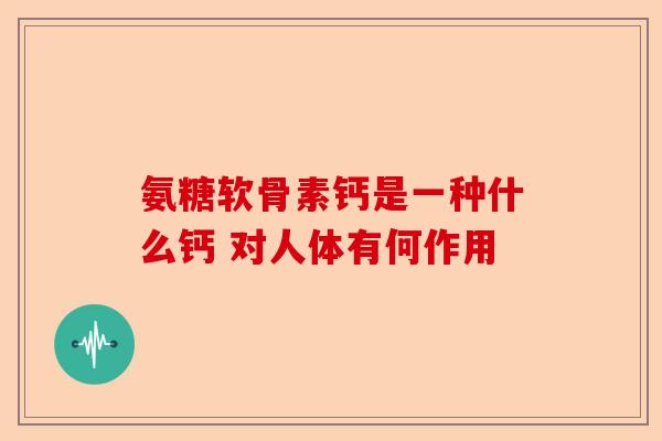 氨糖软骨素钙是一种什么钙 对人体有何作用 氨糖软骨素钙是一种什么钙 对人体有何作用