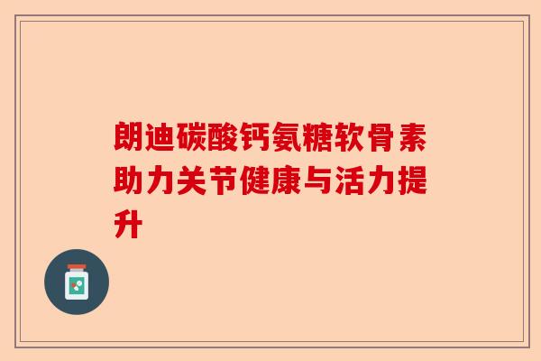 朗迪碳酸钙氨糖软骨素助力关节健康与活力提升 朗迪碳酸钙氨糖软骨素助力关节健康与活力提升
