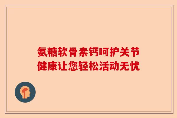 氨糖软骨素钙呵护关节健康让您轻松活动无忧