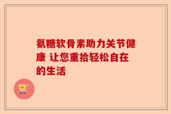 氨糖软骨素助力关节健康 让您重拾轻松自在的生活