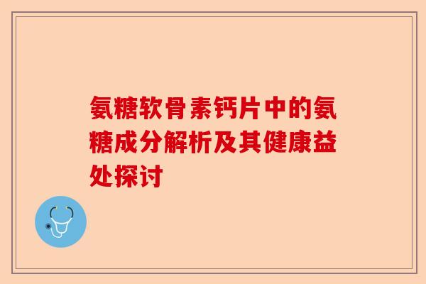 氨糖软骨素钙片中的氨糖成分解析及其健康益处探讨 氨糖软骨素钙片中的氨糖成分解析及其健康益处探讨