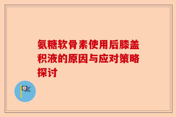 氨糖软骨素使用后膝盖积液的原因与应对策略探讨