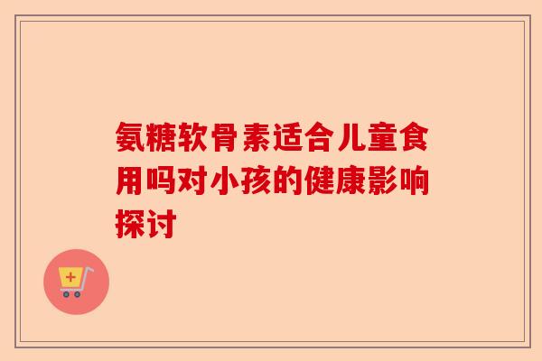 氨糖软骨素适合儿童食用吗对小孩的健康影响探讨