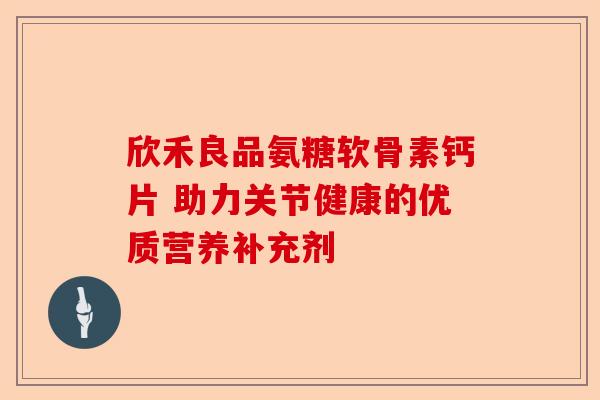 欣禾良品氨糖软骨素钙片 助力关节健康的优质营养补充剂