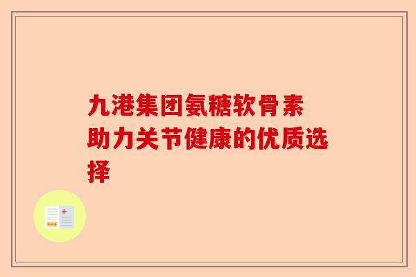 九港集团氨糖软骨素 助力关节健康的优质选择 九港集团氨糖软骨素 助力关节健康的优质选择