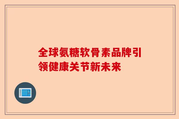 全球氨糖软骨素品牌引领健康关节新未来 全球氨糖软骨素品牌引领健康关节新未来