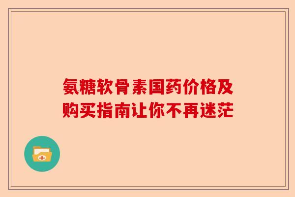 氨糖软骨素国药价格及购买指南让你不再迷茫
