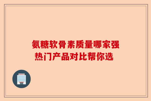 氨糖软骨素质量哪家强 热门产品对比帮你选