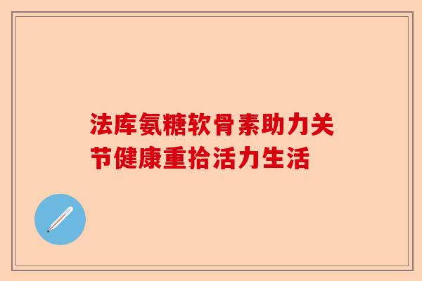 法库氨糖软骨素助力关节健康重拾活力生活 法库氨糖软骨素助力关节健康重拾活力生活