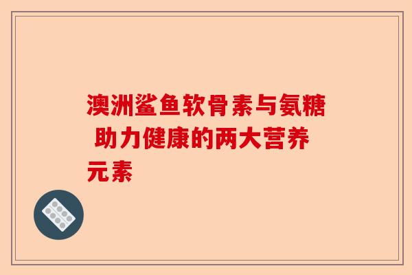 澳洲鲨鱼软骨素与氨糖 助力健康的两大营养元素 澳洲鲨鱼软骨素与氨糖 助力健康的两大营养元素