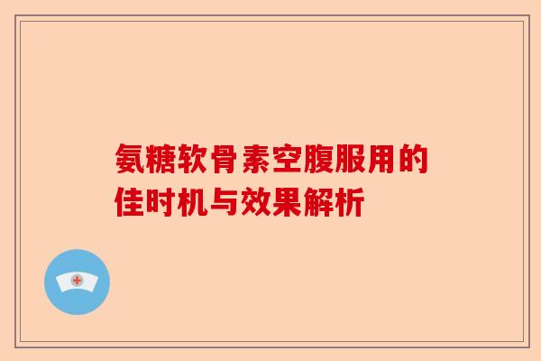 氨糖软骨素空腹服用的佳时机与效果解析