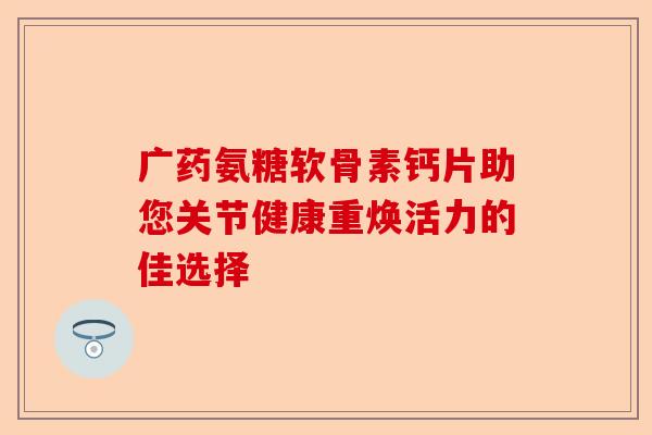 广药氨糖软骨素钙片助您关节健康重焕活力的佳选择
