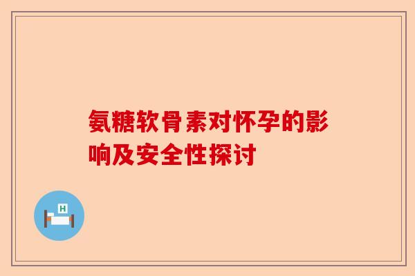 氨糖软骨素对怀孕的影响及安全性探讨