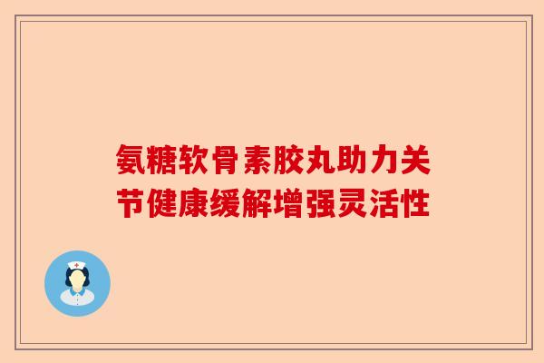 氨糖软骨素胶丸助力关节健康缓解增强灵活性