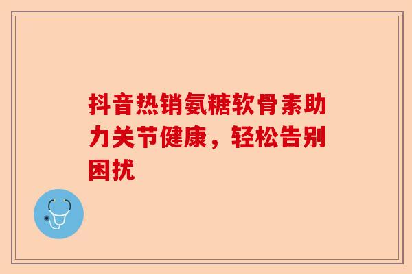 抖音热销氨糖软骨素助力关节健康,轻松告别困扰 抖音热销氨糖软骨素助力关节健康,轻松告别困扰