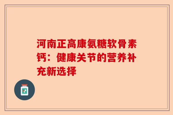 河南正高康氨糖软骨素钙：健康关节的营养补充新选择