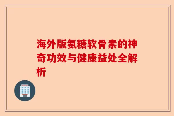 海外版氨糖软骨素的神奇功效与健康益处全解析